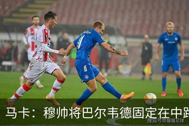 马卡：穆帅将巴尔韦德固定在中路 他在与楚阿梅尼的竞争中占优势